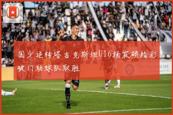 国少逆转塔吉克斯坦U16杨宸硕精彩破门助球队取胜