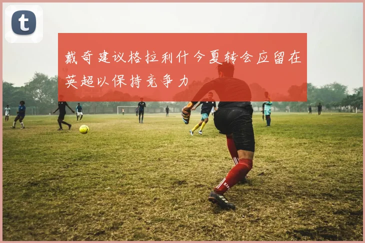 戴奇建议格拉利什今夏转会应留在英超以保持竞争力
