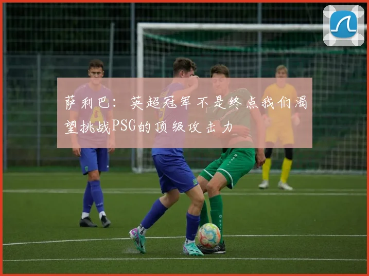 萨利巴：英超冠军不是终点我们渴望挑战PSG的顶级攻击力