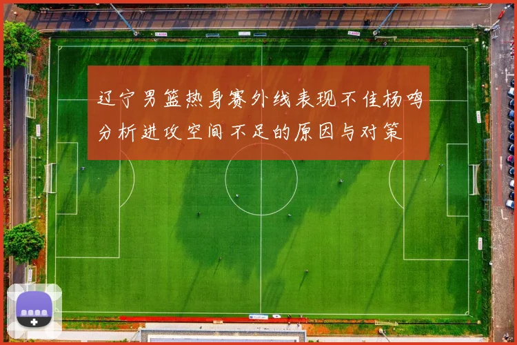 辽宁男篮热身赛外线表现不佳杨鸣分析进攻空间不足的原因与对策