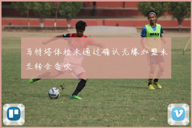马特塔体检未通过确认无缘加盟米兰转会告吹