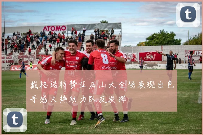 戴格诺特赞亚历山大全场表现出色手感火热助力队友发挥