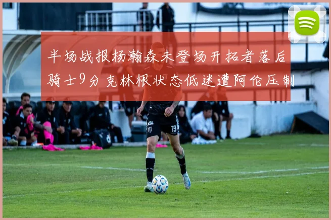 半场战报杨瀚森未登场开拓者落后骑士9分克林根状态低迷遭阿伦压制