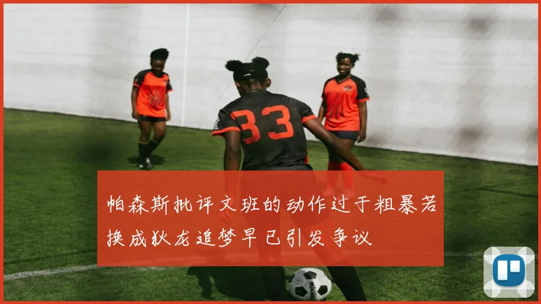 帕森斯批评文班的动作过于粗暴若换成狄龙追梦早已引发争议