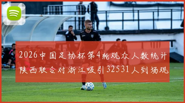 2026中国足协杯第4轮观众人数统计陕西联合对浙江吸引32531人到场观看