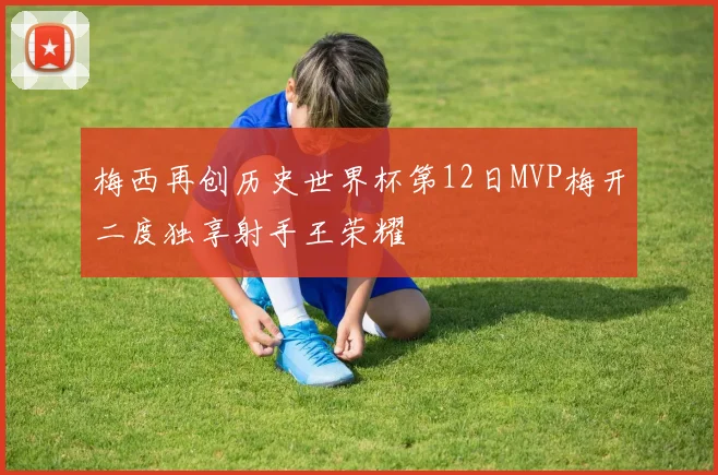 梅西再创历史世界杯第12日MVP梅开二度独享射手王荣耀