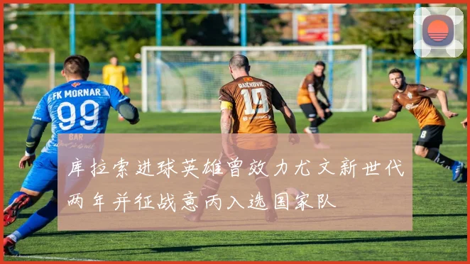 库拉索进球英雄曾效力尤文新世代两年并征战意丙入选国家队