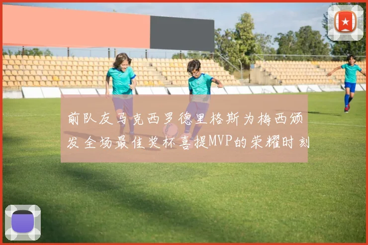 前队友马克西罗德里格斯为梅西颁发全场最佳奖杯喜提MVP的荣耀时刻