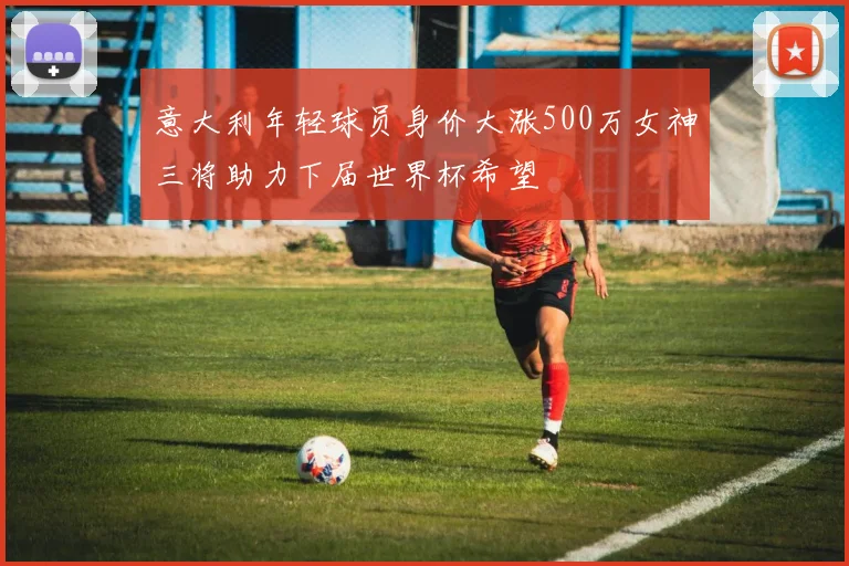 意大利年轻球员身价大涨500万女神三将助力下届世界杯希望
