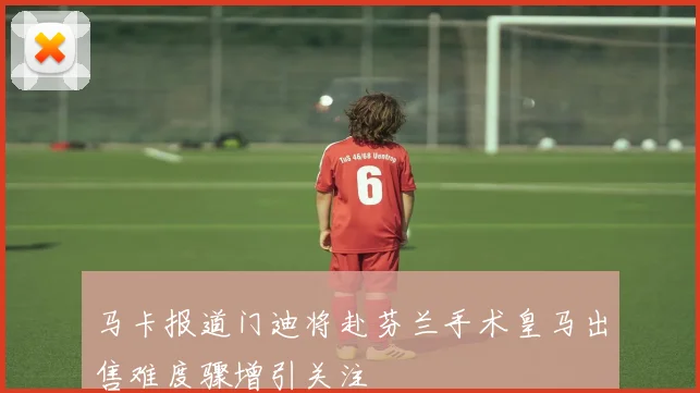 马卡报道门迪将赴芬兰手术皇马出售难度骤增引关注
