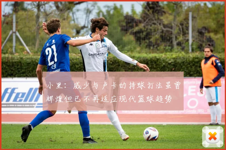 小里：威少与卢卡的持球打法虽曾辉煌但已不再适应现代篮球趋势