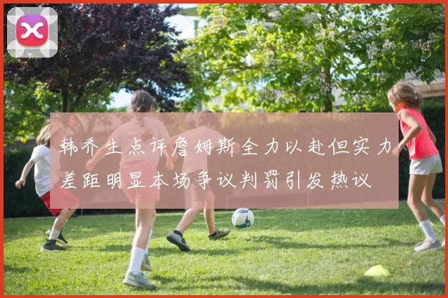 韩乔生点评詹姆斯全力以赴但实力差距明显本场争议判罚引发热议