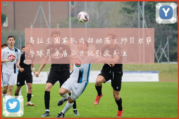 乌拉圭国家队内部动荡主帅贝尔萨与球员矛盾公开化引发关注