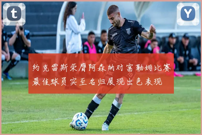 约克雷斯荣膺阿森纳对富勒姆比赛最佳球员实至名归展现出色表现