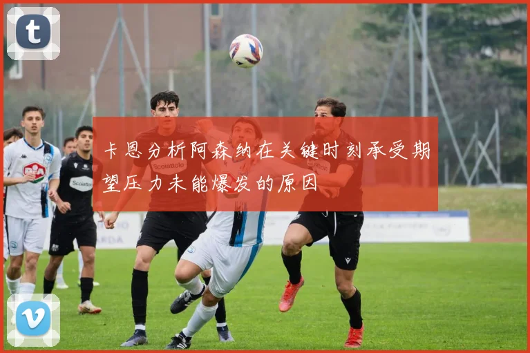 卡恩分析阿森纳在关键时刻承受期望压力未能爆发的原因