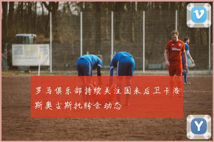 罗马俱乐部持续关注国米后卫卡洛斯奥古斯托转会动态