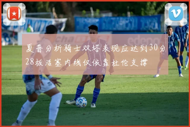 夏普分析骑士双塔表现应达到30分28板活塞内线仅依靠杜伦支撑