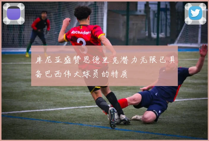 库尼亚盛赞恩德里克潜力无限已具备巴西伟大球员的特质