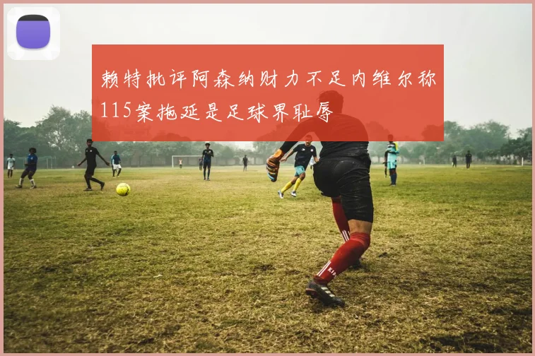 赖特批评阿森纳财力不足内维尔称115案拖延是足球界耻辱