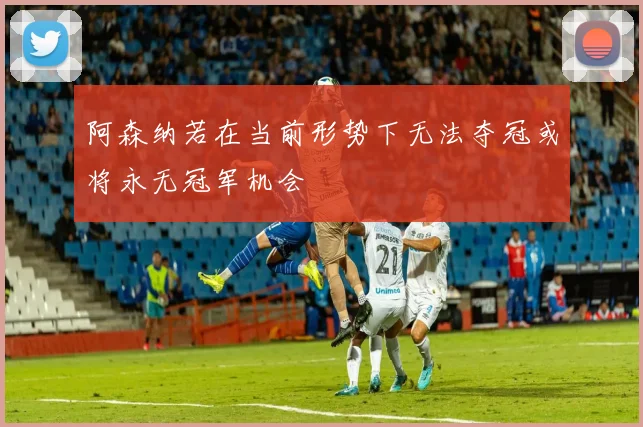 阿森纳若在当前形势下无法夺冠或将永无冠军机会