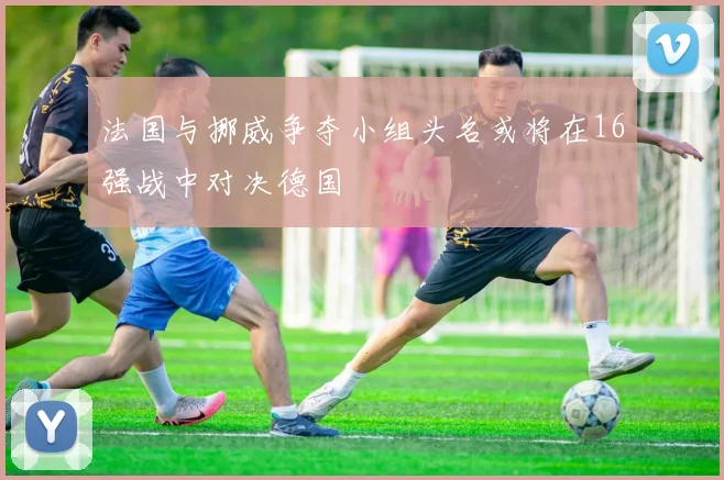 法国与挪威争夺小组头名或将在16强战中对决德国