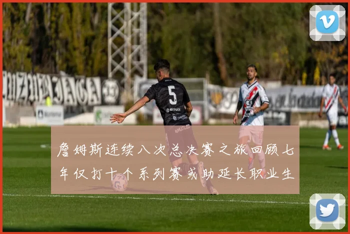 詹姆斯连续八次总决赛之旅回顾七年仅打十个系列赛或助延长职业生涯