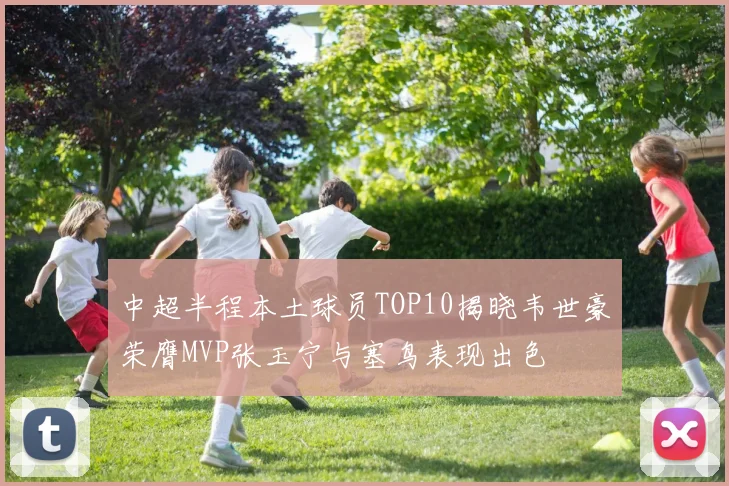 中超半程本土球员TOP10揭晓韦世豪荣膺MVP张玉宁与塞鸟表现出色