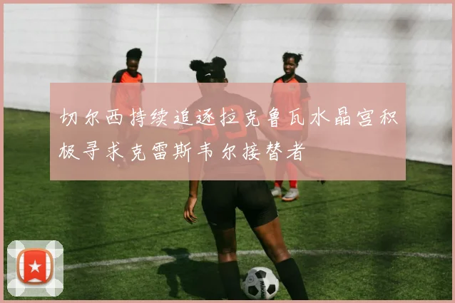切尔西持续追逐拉克鲁瓦水晶宫积极寻求克雷斯韦尔接替者
