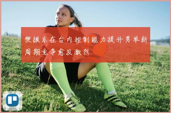 樊振东在台内控制能力提升男单新周期竞争愈发激烈