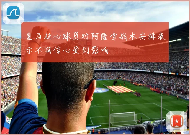皇马核心球员对阿隆索战术安排表示不满信心受到影响