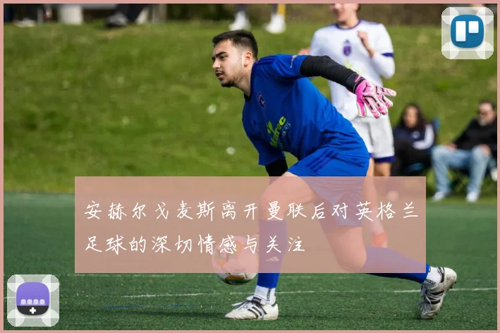 安赫尔戈麦斯离开曼联后对英格兰足球的深切情感与关注