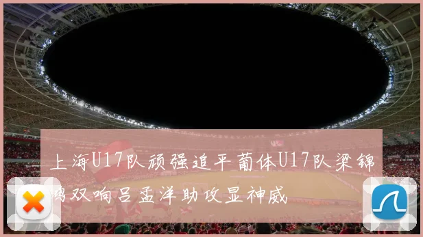 上海U17队顽强追平葡体U17队梁锦鸿双响吕孟洋助攻显神威