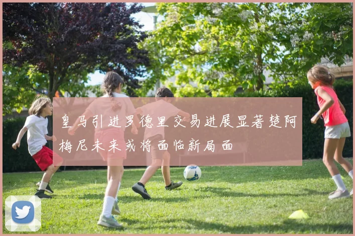 皇马引进罗德里交易进展显著楚阿梅尼未来或将面临新局面