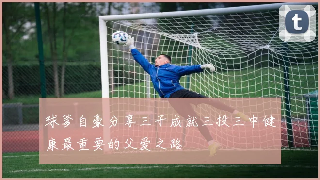 球爹自豪分享三子成就三投三中健康最重要的父爱之路