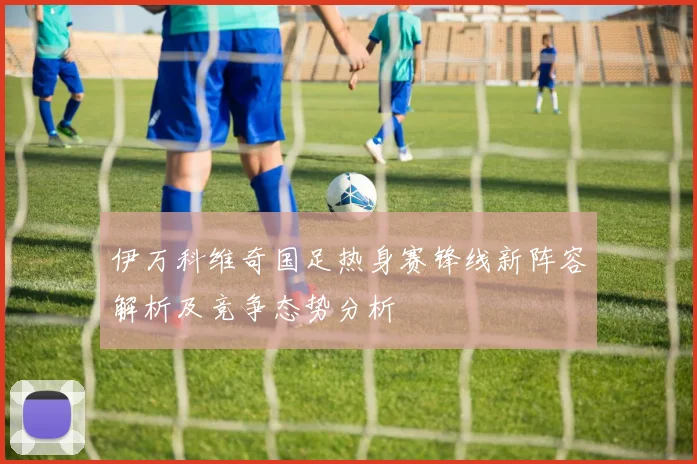 伊万科维奇国足热身赛锋线新阵容解析及竞争态势分析